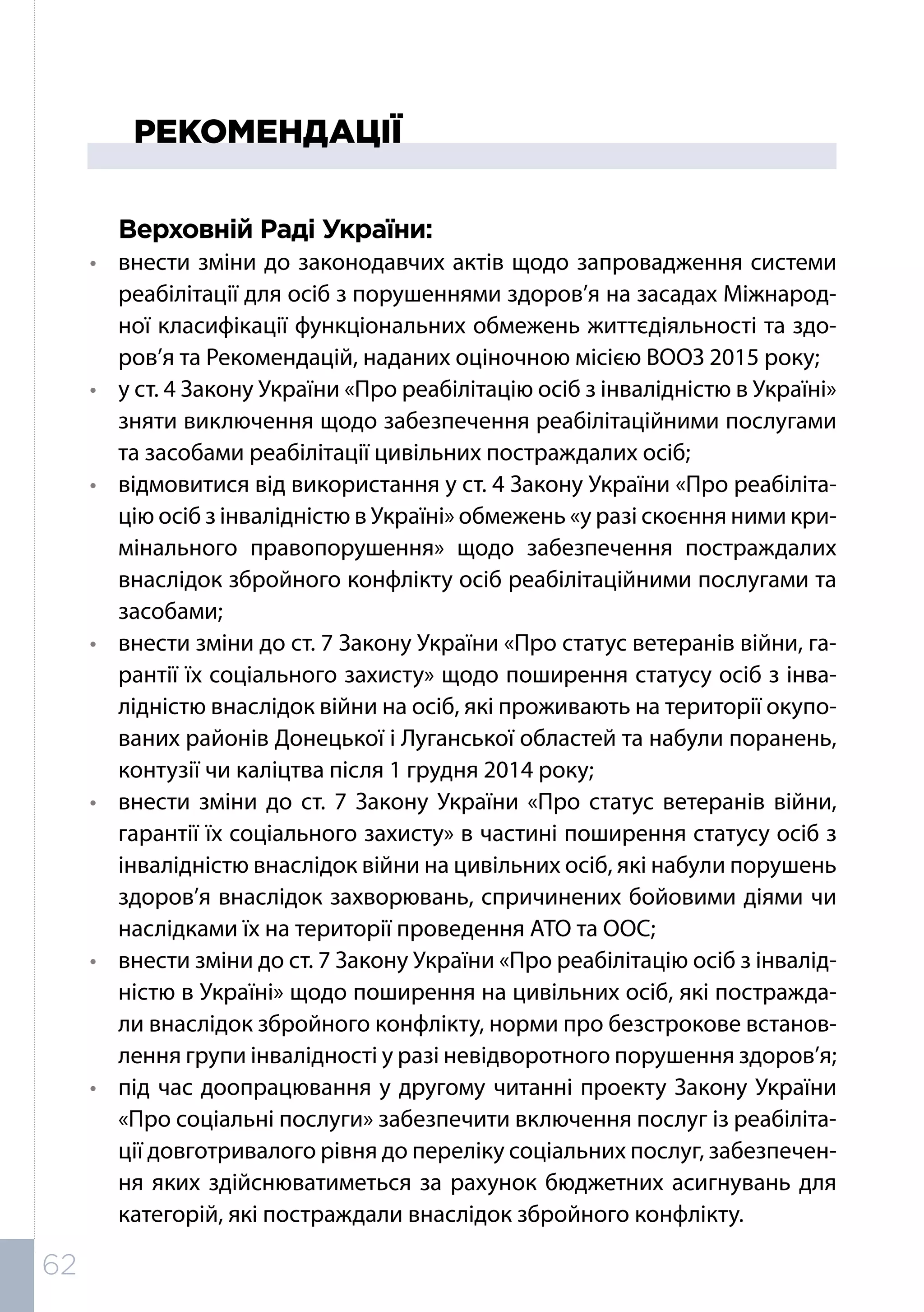 РЕКОМЕНДАЦІЇ
Верховній Раді України:
•	 внести зміни до законодавчих актів щодо запровадження системи
реабілітації для осіб з порушеннями здоров’я на засадах Міжнарод-
ної класифікації функціональних обмежень життєдіяльності та здо-
ров’я та Рекомендацій, наданих оціночною місією ВООЗ 2015 року;
•	 у ст. 4 Закону України «Про реабілітацію осіб з інвалідністю в Україні»
зняти виключення щодо забезпечення реабілітаційними послугами
та засобами реабілітації цивільних постраждалих осіб;
•	 відмовитися від використання у ст. 4 Закону України «Про реабіліта-
цію осіб з інвалідністю в Україні» обмежень «у разі скоєння ними кри-
мінального правопорушення» щодо забезпечення постраждалих
внаслідок збройного конфлікту осіб реабілітаційними послугами та
засобами;
•	 внести зміни до ст. 7 Закону України «Про статус ветеранів війни, га-
рантії їх соціального захисту» щодо поширення статусу осіб з інва-
лідністю внаслідок війни на осіб, які проживають на території окупо-
ваних районів Донецької і Луганської областей та набули поранень,
контузії чи каліцтва після 1 грудня 2014 року;
•	 внести зміни до ст. 7 Закону України «Про статус ветеранів війни,
гарантії їх соціального захисту» в частині поширення статусу осіб з
інвалідністю внаслідок війни на цивільних осіб, які набули порушень
здоров’я внаслідок захворювань, спричинених бойовими діями чи
наслідками їх на території проведення АТО та ООС;
•	 внести зміни до ст. 7 Закону України «Про реабілітацію осіб з інвалід-
ністю в Україні» щодо поширення на цивільних осіб, які постражда-
ли внаслідок збройного конфлікту, норми про безстрокове встанов-
лення групи інвалідності у разі невідворотного порушення здоров’я;
•	 під час доопрацювання у другому читанні проекту Закону України
«Про соціальні послуги» забезпечити включення послуг із реабіліта-
ції довготривалого рівня до переліку соціальних послуг, забезпечен-
ня яких здійснюватиметься за рахунок бюджетних асигнувань для
категорій, які постраждали внаслідок збройного конфлікту.
62
 