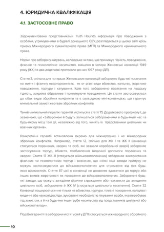 10
4. ЮРИДИЧНА КВАЛІФІКАЦІЯ
4.1. ЗАСТОСОВНЕ ПРАВО
Задокументована представниками Truth Hounds інформація про поводження з
особами, утримуваними в будівлі донецького СБУ, розглядається у цьому звіті крізь
призму Міжнародного гуманітарного права (МГП) та Міжнародного кримінального
права.
Норми про заборону катувань, нелюдське чи таке, що принижує гідність, поводження,
фізичне та психологічне насильство, вміщено в чотири Женевські конвенції 1949
року (ЖК) та два додаткові протоколи до них 1977 року (ДП).
Стаття 3, спільна для чотирьох Женевських конвенцій забороняє будь-які посягання
на життя і фізичну недоторканність, як от різні види вбивства, каліцтво, жорстоке
поводження, тортури і катування. Крім того заборонено посягання на людську
гідність, зокрема образливе і принижуюче поводження. Ця стаття застосовується
до обох видів збройних конфліктів та є своєрідною міні-конвенцією, що гарантує
мінімальний захист жертвам збройних конфліктів.
Такий мінімальний перелік гарантій міститься в статті 75 Додаткового протоколу І, де
зазначено, що «Заборонені й будуть залишатися забороненими в будь-який час і в
будь-якому місці такі дії, незалежно від того, чинять їх представники цивільних чи
воєнних органів».
Конкретніші гарантії встановлено окремо для міжнародних і не міжнародних
збройних конфліктів. Наприклад, стаття 12, спільна для ЖК І та ЖК ІІ (конвенції
стосуються поранених, хворих та осіб, які зазнали корабельної аварії) забороняє
застосування тортур, вбивств, позбавлення медичної допомоги поранених та
хворих. Стаття 17 ЖК ІІІ (стосується військовополонених) забороняє використання
фізичних чи психологічних тортур і визначає, що «ніякі інші заходи примусу не
можуть застосовуватися до військовополонених для отримання від них будь-
яких відомостей». Стаття 87 цієї ж конвенції не дозволяє вдаватися до тортур або
інших виявів жорстокості як покарання до військовополонених. Заборонені будь-
які заходи, що можуть заподіяти фізичне страждання або призвести до знищення
цивільних осіб, заборонене й ЖК IV (стосується цивільного населення). Стаття 32
Конвенції поширюється «не тільки на вбивства, тортури, тілесні покарання, каліцтва і
медичні або наукові досліди, зумовлені необхідністю лікування особи, яка перебуває
під захистом, а й на будь-яке інше грубе насильство від представників цивільної або
військової влади».
Подібні гарантії та заборони містяться й у ДП І (стосується міжнародного збройного
 