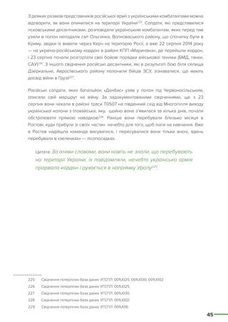 45
З деяких розмов представників російської армії з українськими комбатантами можна
відтворити, як вони опинилися на території України225
. Солдати, які представилися
псковськими десантниками, розповідали українським комбатантам, яких перед тим
узяли в полон неподалік смт Ольгинка, Волноваського району, що спочатку були в
Криму, звідки їх вивели через Керч на територію Росії, а вже 22 серпня 2014 року
— на україно-російському кордоні в районі КПП «Маринівка», де перейшли кордон,
і 23 серпня почали розгортати свої бойові порядки військової техніки (БМД, танки,
САУ)226
. З іншого свідчення російські десантники, які в результаті бою біля селища
Дзеркальне, Авросіївського району полонили бійців ЗСУ, зізнавалися, що мають
досвід війни в Грузії227
.
Російські солдати, яких батальйон «Донбас» узяв у полон під Червоносільським,
описали свій маршрут на війну. За задокументованими свідченнями, ще з 23
серпня вони чекали в районі траси Т0507 на південний схід від Многопілля виходу
української колони з Іловайська, яку, щойно вона з’явилася за кілька днів, почали
обстрілювати прямою наводкою228
. Раніше вони перебували близько місяця в
Ростові, куди прибули зі своїх частин начебто для того, щоб їхати на навчання. Вже
в Ростов надійшла команда висуватися, і пересувалися вони тільки вночі, вдень
перебували в «зеленках» — лісопосадках.
Цитата: За їхніми словами, вони навіть не знали, що перебувають
на території України; їх повідомляли, начебто українська армія
прорвала кордон і рухається в напрямку Уралу229
.
225	 Свідчення потерпілих база даних УГСПЛ: 001U025, 001U030, 001U002
226	 Свідчення потерпілих база даних УГСПЛ: 001U025
227	 Свідчення потерпілих база даних УГСПЛ: 001U030
228	 Свідчення потерпілих база даних УГСПЛ: 001U002
229	 Свідчення потерпілих база даних УГСПЛ: 001U016
 