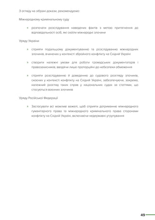 49
З огляду на зібрані докази, рекомендуємо:
Міжнародному кримінальному суду
»» розпочати розслідування наведених фактів з метою притягнення до
відповідальності осіб, які скоїли міжнародні злочини
Уряду України
»» сприяти подальшому документуванню та розслідуванню міжнародних
злочинів, вчинених у контексті збройного конфлікту на Східній Україні
»» створити належні умови для роботи громадських документаторів і
правозахисників, вводячи лише пропорційні до небезпеки обмеження
»» сприяти розслідуванню й доведенню до судового розгляду злочинів,
скоєних у контексті конфлікту на Східній Україні, забезпечуючи, зокрема,
належний розгляд таких справ у національних судах за статтями, що
стосуються воєнних злочинів
Уряду Російської Федерації
»» Застосувати всі можливі важелі, щоб сприяти дотриманню міжнародного
гуманітарного права та міжнародного кримінального права сторонами
конфлікту на Східній Україні, включаючи недержавні угрупування
 