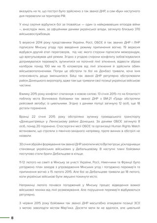 8
вказують на те, що постріл було здійснено з так званої ДНР, а сам «Бук» наступного
дня перевезли на територію РФ.
У кінці серпня відбулися бої за Іловайськ — один із найкривавіших епізодів війни
–, внаслідок яких, за офіційними даними української влади, загинуло близько 370
військовослужбовців.
5 вересня 2014 року представники України, Росії, ОБСЄ й так званих ДНР і ЛНР
підписали Мінську угоду про введення режиму припинення вогню. 19 вересня
відбувся другий етап переговорів, під час якого сторони підписали меморандум,
що врегульовував цей режим. Згідно з угодою сторони конфлікту зобов’язувалися
дотримуватися перемир’я, зупинитися на поточній лінії зіткнення, відвести зброю
калібром понад 100 мм на 15 кілометрів від лінії зіткнення й здійснити обмін
військовополоненими. Попри це обстріли та бої на Донбасі тривали, хоча їхня
інтенсивність дещо зменшилася. Бійці так званої ДНР регулярно обстрілювали
район Донецького аеропорту, адже там іще тримали свої позиції українські військові
частини.
Взимку 2015 року конфлікт спалахнув з новою силою. 13 січня 2015–го на блокпості
поблизу міста Волноваха бойовики так званої ДНР з БМ-21 «Град» обстріляли
рейсовий автобус із цивільними. Згідно з даними поліції загинуло 12 осіб, іще 18
дістали поранення.
Вранці 22 січня 2015 року обстріляно зупинку громадського транспорту
«Донецькгірмаш» у Ленінському районі Донецька. За даними ОБСЄ загинуло 8
осіб, понад 20 поранено. Спостерігачі місії ОБСЄ та організації Human Rights Watch
встановили, що стріляли з північно-західного напрямку, проте винних в обстрілі не
назвали.
30січнязбройніформуваннятакзваноїДНРзахопилимістоВуглегірськ,ускладнивши
становище українських військових у Дебальцевому. В наступні тижні бойовики
поступово стали брати Дебальцеве в кільце.
11-12 лютого на саміті в Мінську за участі України, Росії, Німеччини та Франції було
узгоджено план заходів з упровадження Мінських угод і погоджено перемир’я та
припинення вогню з 15 лютого 2015. Але бої за Дебальцеве тривали до 18 лютого,
коли українські військові були змушені покинути місто.
Наприкінці лютого почався погоджений у Мінську процес відведення важкої
військової техніки від лінії розмежування. Але порушення перемир’я відбуваються
регулярно.
3 червня 2015 року бойовики так званої ДНР масштабно атакували позиції ЗСУ
з метою заволодіти містом Мар’їнка. Досягти мети їм не вдалося, але цивільній
 