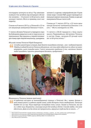 Історія одного міста.Попаснапід«Градами»
10
господарка загинула на місці. Під завалами
знайшли тіла загиблих від попередніх обстрі-
лів чоловіків — 52-річного та 60-річного, який
загинув 2 лютого. Місто в прямому сенсі зне-
людніло.
Станом на 9 лютого 2015 р. у Попасній з 22 ти-
сяч мешканців залишилося близько 4 тисяч.
11 лютого обстріли Попасної та періодичні спро-
би бойовиків увірватися в місто практично не
припинялися. Від поранень у першій половині
дня помер один мирний мешканець, ушкоджень
Мешканка м. Попасна (мовою оригіналу):
«Я работала кассиром на железнодорожной станции в Попасной. Мы с мужем, детьми и
моей мамой уехали из родного города зимой, когда обстрелы стали ежедневными. Попасную
бомбят до сих пор. Наша квартира пострадала очень сильно. Уезжая из Попасной, мы взя-
ли с собой лишь документы и минимум вещей для младших детей. Спасибо людям, что всем
обеспечили. Даже если бы сейчас все прекратилось, вернуться туда мы бы не смогли…»14
Міський голова Попасної Юрій Онищенко:
«Складна гуманітарна ситуація, дуже багато пошкоджено електро-, газо- і водомагістралей.
Підвідний водовід до міста Попасна відновлений, але поки вода подається по годині на кожен
мікрорайон, цього очевидно мало. У місті залишилося приблизно 4 тис. населення. Багато
людей приходять і просять гуманітарної допомоги, продуктової».13
зазнали 3, в одному з мікрорайонів уже 10 днів
немає води. Силами РДА щодня проводиться
евакуація мирних мешканців. Взимку за два дні
евакуювали більше тисячі осіб.
Станом на 11 лютого 2015 р. з 22 тисяч меш-
канців Попасної залишилося близько 3 ти-
сяч».11
Місто знелюдніло на 70%.
15 лютого о 00:20 терористи з боку окупо-
ваного Первомайська обстріляли Попасну
із систем «Град», загинули 87-річний чоло-
вік та 69-річна жінка.12
11
https://espreso.tv/news/2015/02/11/moskal_terorysty_namahayutsya_uvirvatysya_u_popasnu__po_mistu_postiyno_byut_quothradamyquot
12
http://www.unn.com.ua/uk/news/1438273-popri-peremirya-boyoviki-vnochi-obstrilyali-popasnu-zaginuli-mirni-meshkantsi
13
http://www.unn.com.ua/uk/news/1436068-u-popasniy-zalishilosya-blizko-4-tis-meshkantsiv-mer
14
http://fakty.ua/205372-pereselency
 
