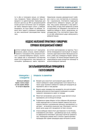 11Втрачений голос. Чи довічна ця німота?
ти їх або ж голосувати вільно, не побоюю-
чись покарання. Прямо заборонені будь-які
юридичні чи адміністративні перешкоди для
вільного доступу до ЗМІ на дискримінаційній
основі для всіх політичних груп та громадян,
які мають бажання брати участь у виборах.
Кандидати, які були обрані на виборах, по-
винні мати гарантії отримання повноважень
на весь визначений законодавством період
часу.
Невід’ємною ознакою демократичності вибо-
рів є участь у них спостерігачів, як іноземних,
так і національних. Спостерігачі підвищують
авторитетність виборчого процесу для дер-
жав, тому останні запрошують їх від країн-у-
часниць ОБСЄ та будь-яких приватних установ
та організацій, які побажають спостерігати за
перебігом виборів в обсязі, дозволеному за-
конодавством. Утім, спостерігачі повинні бра-
ти на себе зобов’язання щодо невтручання у
виборчий процес.
Кодекс належної практики у виборчих
справах Венеціанської комісії
І
нститут виборів базується на 5 принципах:
загальних, рівних, вільних, прямих виборів і
таємного голосування. Втім, розуміння кож-
ного з учасників виборчого процесу, політич-
них гравців або ж незалежних спостерігачів
може істотно відрізнятися, тому принципи, які
потенційно приймаються, мають перспекти-
ви не бути застосованими на практиці. Тож з
метою попередження маніпуляцій та неодно-
значного трактування вимог Венеціанська ко-
місія у 2002 році затвердила Керівні принци-
пи та Кодекс, які можна використовувати для
нормотворення щодо конкретних процедур та
аспектів виборчих кампаній.
Загальноєвропейські принципи в
галузі виборів
Принципи і
стандарти
Правила та винятки
Загальне виборче
право: кожна люди-
на має право обира-
ти та бути обраною
•	 Віковий ценз може бути застосований щодо набуття ак-
тивного виборчого права громадянами після повноліття, а
також щодо пасивного виборчого права для кандидатів до
парламенту або ж глав держав.
•	 Вимога щодо громадянства кандидатів, хоча для місцевих
виборів допускається балотування іноземцями за умови
тривалого проживання в країні чи громаді.
•	 Може бути встановлено ценз осілості щодо звичного місця
проживання, але не більше 6 місяців.
•	 Позбавлення права обирати та бути обраним або визнання
особи недієздатною чи психічно хворою повинно бути вста-
новлено законом з дотриманням принципу пропорційності, а
цей факт – встановлено рішенням суду. Можливим є застосу-
вання цензу щодо осіб, засуджених за тяжкі злочини.
•	 Списки виборців повинні бути достовірними та постійними,
оновлюватись регулярно – щонайменше раз на рік, необхід-
не забезпечення можливості реєстрації протягом тривалого
часу. Необхідною умовою якості списків є адміністративна
процедура або судова процедура щодо контролю за вклю-
 