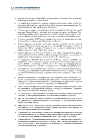 32 Втрачений голос. Чи довічна ця німота?
•	 Агітаційні палатки партії «Наш Край» у Сєвєродонецьку на Луганщині було встановлено
зазделегідь до офіційного початку агітації.
•	 У м. Старобільськ Луганської обл. місцевий сепаратистський інтернет-ресурс «Живой Ста-
робельск» опублікував низку матеріалів, у яких було дискредитовано кандидатів до Ста-
робільської районної ради від об'єднання «Самопоміч».
•	 У Лисичанську на засіданні міської виборчої комісії було відмовлено Лисичанській міській
організації «Народної Партії» у реєстрації своїх кандидатів для участі у виборах до Лиси-
чанської міської ради через те, що у квитанції про сплату грошової застави, поданої на роз-
гляд комісії разом з іншими документами, платником було вказано міський відділ освіти.
•	 15 жовтня спостерігачі ОПОРИ виявили та зафіксували наявність передвиборчого агітаці-
йного матеріалу на машинах однієї з фірм таксі м. Рубіжного.
•	 Виявлено розміщення агітаційних лайт-бордів кандидата на посаду міського голови та
до складу Рубіжанської міської ради від політичної партії ВО «Батьківщина» Костянтина
Татарченка в суботу, у переддень голосування, коли розміщення передвиборчої агітації
заборонено Законом України «Про місцеві вибори».
•	 Виявлено розміщення в Рубіжному агітаційних лайт-бордів кандидата Олександра Ро-
галєва від політичної партії «УКРОП», в суботу, у переддень голосування, коли розміщення
передвиборчої агітації заборонено Законом України «Про місцеві вибори».
•	 У м. Сєвєродонецьк 24 жовтня 2015 р. з'явилися нові банери з лозунгом «НАШ МЕР» у ко-
льоровій гамі політичної реклами кандидата на посаду міського голови Володимира Гри-
цишина. До того ж, усі ці банери з'явилися саме на тих площах, де напередодні розміщу-
валася політична реклама кандидата на посаду міського голови Володимира Грицишина.
•	 У Сєвєродонецьку в місцях для оголошень та інших, не призначених для політичної рекла-
ми місцях, у день виборів залишилися незнятими агітаційні листівки кандидата на посаду
міського голови Сєвєродонецька від Блоку Петра Порошенка «Солідарність» Сергія Самар-
ського.
•	 Громадський спостерігач ОПОРИ зафіксував у день голосування агітацію за одного з кан-
дидатів на посаду міського голови Володимира Грицишина в громадському транспорті м.
Сєвєродонецька. Агітаційні плакати з гаслами «Заботу городу, заботу поселкам! Владимир
Грицишин» розміщувалися на багатьох маршрутних таксі №110 та №5.
•	 У день голосування зафіксовано розповсюдження невідомими особами агітаційних листі-
вок, спрямованих на дискредитацію кандидата на посаду міського голови Сєвєродоне-
цька, чинного міського голови Валентина Казакова.
•	 У м. Сєвєродонецьк у день голосування було зафіксовано агітаційний матеріал (білборд) за
кандидата на посаду Сєвєродонецького міського голови Володимира Грицишина.
•	 Член ТВК у Слов'янську Василевська Людмила Анатоліївна відмовила у наданні агітацій-
них матеріалів для ознайомлення журналістці Пасечніковій Л.П., що є порушенням Закону
України «Про місцеві вибори».
•	 Члени ДВК №142437 у Маріуполі не дозволили офіційному спостерігачеві від Громадян-
ської мережі «ОПОРА» Олександрові Подоляну здійснити фотозйомку списку виборців, до
якого було внесено зміни у день голосування.
•	 22 вересня 2015 р. кореспондента «Точки опори» Максима Данильченка не допустили на
засідання Рубіжанської міської виборчої комісії, обґрунтувавши це тим, що журналісти ма-
ють право бути присутніми на засіданні виборчої комісії лише в день голосування.
•	 18 вересня 2015 р. Рубіжанська міська виборча комісія на своєму засіданні прийняла По-
рядок надання документів та реєстрації на засіданнях комісії, проте оприлюднено його на
стенді ТВК було лише 24 вересня. Раніше на запит журналістів голова комісії відмовлявся
надати для ознайомлення ці протоколи.
 