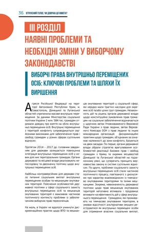 36 Втрачений голос. Чи довічна ця німота?
ІІІ РОЗДІЛ
НАЯВНІ ПРОБЛЕМИ ТА
НЕОБХІДНІ ЗМІНИ У ВИБОРЧОМУ
ЗАКОНОДАВСТВІ
ВИБОРЧІ ПРАВА ВНУТРІШНЬО ПЕРЕМІЩЕНИХ
ОСІБ: КЛЮЧОВІ ПРОБЛЕМИ ТА ШЛЯХИ ЇХ
ВИРІШЕННЯ
А
гресія Російської Федерації на тери-
торії Автономної Республіки Крим, м.
Севастополь, Донецької та Луганської
областей спричинила масове внутрішнє пере-
міщення. За даними Міністерства соціальної
політики України 1 млн. 584 тис. громадян от-
римали довідку про взяття на облік внутріш-
ньо переміщених осіб. Внутрішнє переміщення
з територій конфлікту супроводжується сер-
йозними викликами для забезпечення прав і
свобод громадян у різних сферах суспільних
відносин.
Протягом 2014 – 2017 рр. головним завдан-
ням для держави залишається повноцінна
інтеграція внутрішньо переміщених осіб у но-
вих для них територіальних громадах. Органи
державної та місцевої влади реалізовують не-
послідовну та двозначну політику щодо вну-
трішньо переміщених осіб.
Найбільш контраверсійним для держави ста-
ло питання соціальних виплат внутрішньо
переміщеним особам та мешканцям окупова-
них територій. Пояснення особливостей дер-
жавної політики у сфері соціального захисту
внутрішньо переміщених осіб та мешканців
окупованих територій є важливою частиною
політичного контексту проблеми із забезпе-
ченням виборчих прав переселенців.
На жаль, в Україні не вдалося уникнути дис-
кримінаційних практик щодо ВПО та мешкан-
ців окупованих територій у соціальній сфері,
які нерідко мали трагічні наслідки для окре-
мих осіб та/або цілих груп громадян. Незакон-
ність дій та рішень органів державної влади
щодо конституційно зумовлених прав грома-
дян на соціальне забезпечення відзначається
у щорічних звітах Уповноваженого Верховної
Ради України з прав людини, звітах Верхов-
ного Комісара ООН з прав людини та інших
міжнародних організацій. Дискримінаційні
практики щодо громадян, об’єднаних за озна-
кою належності до зони конфлікту, базуються
на двох засадах. По-перше, органи державної
влади обрали стратегію врегулювання осо-
бливостей реалізації базових прав і свобод
громадян з Криму та окремих місцевостей
Донецької та Луганської областей на підза-
конному рівні, що суперечить принципу вер-
ховенства закону в системі суспільних відно-
син. По-друге, проблеми соціального захисту
внутрішньо переміщених осіб стали частиною
політичного процесу, пов’язаного з дискусія-
ми про характер взаємовідносин із тимчасо-
во окупованими територіями та їхніми меш-
канцями. Зокрема, невизначеність державної
політики щодо прав мешканців окупованих
територій негативно впливала і продовжує
впливати на ефективність дій у сфері внутріш-
нього переміщення. Громадяни, які прожива-
ють на тимчасово окупованих територіях, в
умовах відсутності альтернативи змушені ре-
єструватися як внутрішньо переміщені особи
для отримання власних соціальних виплат,
 