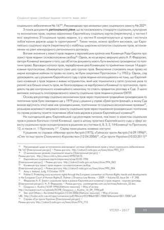 11УГСПЛ 2017
Соціальні права і свободи людини: поняття, види, зміст
соціального забезпечення № 16725
, Рекомендацію про мінімальні рівні соціального захисту № 20226
.
З-поміж документів регіонального рівня, що встановлююють стандарти соціальних, культурних
та економічних прав, окремо відзначимо Європейську соціальну хартію (переглянуту), у частині І
якої закріплено 31соціальне право людини, а у частині ІІ конкретизуються ці права і містяться
зобов’язання держав щодо їх гарантування27
. Таким чином, можна зробити висновок, що Євро-
пейська соціальна хартія (переглянута) є найбільш широким каталогом соціальних прав, встанов-
леним на рівні міжнародного регіонального договору.
Вагоме значення у захисті прав людини у європейських країнах має Конвенція Ради Європи про
захист прав людини і основоположних свобод28
. Однак, як на це вірно звернула увагу А. Л. Федорова,
автори Конвенції виходили з того, що об’єктом документу мають бути виключно громадянські та полі-
тичні права. Відповідно каталог прав, передбачених цією Конвенцією та прийнятими пізніше 14 додат-
ковими протоколами, обмежується саме цією групою прав. Виключення становлять лише право на
мирне володіння майном та право на освіту, які були закріплені Протоколом 1 у 1952 р. Однак, слід
ураховувати, що у рішеннях Європйського суду з прав людини наголошувалось на тому, що Європей-
ська конвенція з прав людини є живим інструментом, який має тлумачитися у світлі сучасних умов та
реалій і все більша кількість прав, які безпосередньо не відображені в Конвенції та протоколах, підпа-
дають під дію контрольного конвенційного механізму та стають предметом розгляду в Суді. З цього
випливає значущість опосередкованого захисту соціальних прав людини в рамках ЄКПЛ.
Основу для розгляду соціально-економічних прав через тлумачення традиційних громадянських та
політичних прав було закладено ще у 1979 році у рішенні у справі «Ерей проти Ірландії», в якому Суд
визнав відсутність чіткої межі між громадянськими, політичними та соціально-економічними правами29
,
розширив можливості непрямого захисту соціальних прав через тлумачення громадянських і політичних
та сприяв розвитку поняття позитивних обов’язків держав в рамках Європейської конвенції30
.
На сьогоднішній день Європейський суд розглядав питання, пов’язані із захистом соціальних
прав в рамках багатьох статей Конвенції, одна в цілому практика Європейського суду у сфері за-
хисту соціальних прав сконцентрована в рішеннях за статтями 6, 8, 3, 2, 14 Конвенції та Протоколу
12, а також ст. 1 Протоколу 131
. Серед таких рішень назвемо наступні.
У рішеннях по справах «Мюллер проти Австрії» (1975), «Гайгюсюс проти Австрії» (16.09.1996)32
,
«Стек та інші проти Сполученого Королівства» (12.04.2006)33
, «Сук проти України» (10.03.2011)34
25 Рекомендація щодо встановлення міжнародної системи забезпечення прав у галузі соціального забезпечення
№ 167 [Електронний ресурс]. – Режим доступу : http://zakon2.rada.gov.ua/laws/show/993_277.
26 О минимальных уровнях социальной защиты [Электронный ресурс]. –
Режим доступа : http://docs.cntd.ru/document/499076410.
27 Європейська соціальна хартія (переглянута) від 03.05.1996
[Електронний ресурс]. – Режим доступу : http://zakon3.rada.gov.ua/laws/show/994_062.
28 Конвенція про захист прав людини і основоположних свобод
[Електронний ресурс]. – Режим доступу: http://zakon2.rada.gov.ua/laws/show/995_004.
29 Airey v. Ireland, Judg. 9 October 1979.
30 Palmer E. Protecting socio-economic rights through the European convention on Human Rights: trends and developments
in the European Court of Human Rights/E. Palmer //Erasmus Law Review. – 2009. – Volume 02, Issue 04. – Р. 398.
31 Федорова А. Л. Захист соціальних прав в рамках Європейської конвенції з прав людини : наукова доповідь
[Електронний ресурс] / А. Л. Федорова. – Режим доступу : jusintergentes.com.ua/archives/fedorova_22.doc.
32 Gaygusuz v. Austria (16.09.1996) [Eletronic resourse]. – Way of access :
http://europeancourt.ru/uploads/ECHR_Gaygusuz_v_Austria_16_09_1996.pdf.
33 Stec and Others v. the United Kingdom (12.04.2006) [Eletronic resourse]. – Way of access :
URL : http://hudoc.echr.coe.int/app/conversion/pdf/?library=ECHR&id=001-70087&filename=001-70087.pdf.
34 Справа «Сук проти України» [Електронний ресурс]. –
Режим доступу: http://zakon3.rada.gov.ua/laws/show/974_715.
 