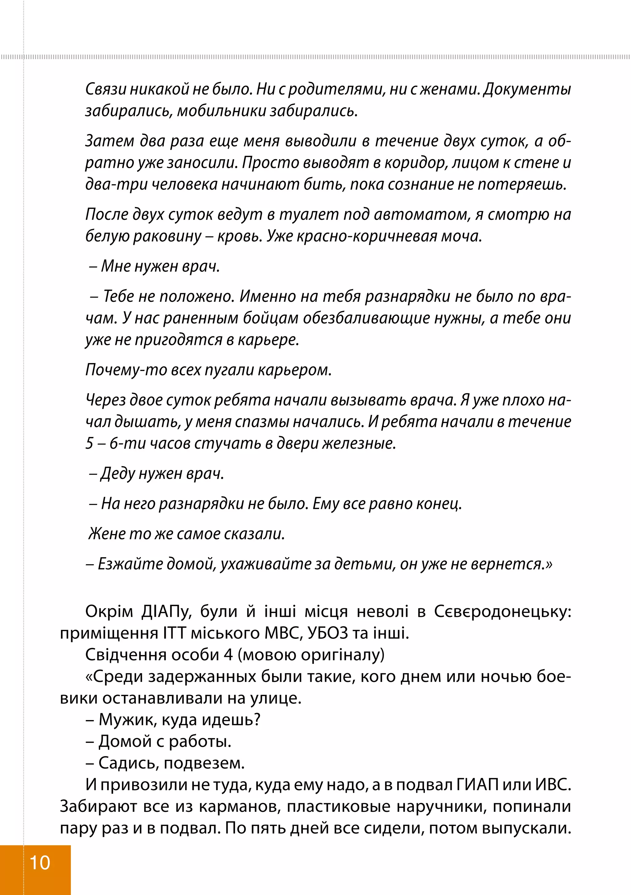 Связи никакой не было. Ни с родителями, ни с женами. Документы
забирались, мобильники забирались.
Затем два раза еще меня выводили в течение двух суток, а об-
ратно уже заносили. Просто выводят в коридор, лицом к стене и
два-три человека начинают бить, пока сознание не потеряешь.
После двух суток ведут в туалет под автоматом, я смотрю на
белую раковину – кровь. Уже красно-коричневая моча.
– Мне нужен врач.
– Тебе не положено. Именно на тебя разнарядки не было по вра-
чам. У нас раненным бойцам обезбаливающие нужны, а тебе они
уже не пригодятся в карьере.
Почему-то всех пугали карьером.
Через двое суток ребята начали вызывать врача. Я уже плохо на-
чал дышать, у меня спазмы начались. И ребята начали в течение
5 – 6-ти часов стучать в двери железные.
– Деду нужен врач.
– На него разнарядки не было. Ему все равно конец.
Жене то же самое сказали.
– Езжайте домой, ухаживайте за детьми, он уже не вернется.»
Окрім ДІАПу, були й інші місця неволі в Сєвєродонецьку:
приміщення ІТТ міського МВС, УБОЗ та інші.
Свідчення особи 4 (мовою оригіналу)
«Среди задержанных были такие, кого днем или ночью бое-
вики останавливали на улице.
– Мужик, куда идешь?
– Домой с работы.
– Садись, подвезем.
И привозили не туда, куда ему надо, а в подвал ГИАП или ИВС.
Забирают все из карманов, пластиковые наручники, попинали
пару раз и в подвал. По пять дней все сидели, потом выпускали.
10
 