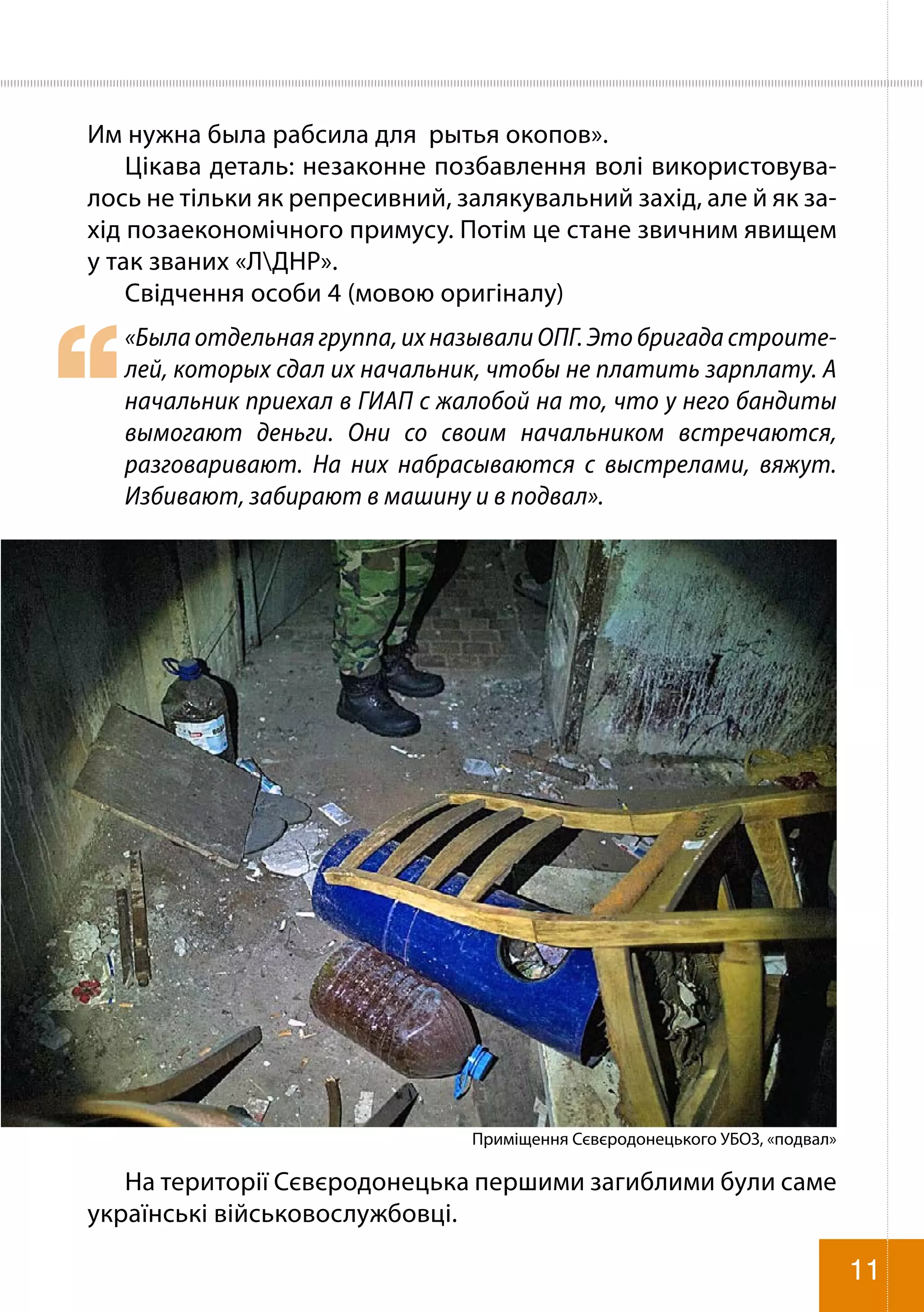 Им нужна была рабсила для рытья окопов».
Цікава деталь: незаконне позбавлення волі використовува-
лось не тільки як репресивний, залякувальний захід, але й як за-
хід позаекономічного примусу. Потім це стане звичним явищем
у так званих «ЛДНР».
Свідчення особи 4 (мовою оригіналу)
«Была отдельная группа, их называли ОПГ. Это бригада строите-
лей, которых сдал их начальник, чтобы не платить зарплату. А
начальник приехал в ГИАП с жалобой на то, что у него бандиты
вымогают деньги. Они со своим начальником встречаются,
разговаривают. На них набрасываются с выстрелами, вяжут.
Избивают, забирают в машину и в подвал».
Приміщення Сєвєродонецького УБОЗ, «подвал»
На території Сєвєродонецька першими загиблими були саме
українські військовослужбовці.
11
 