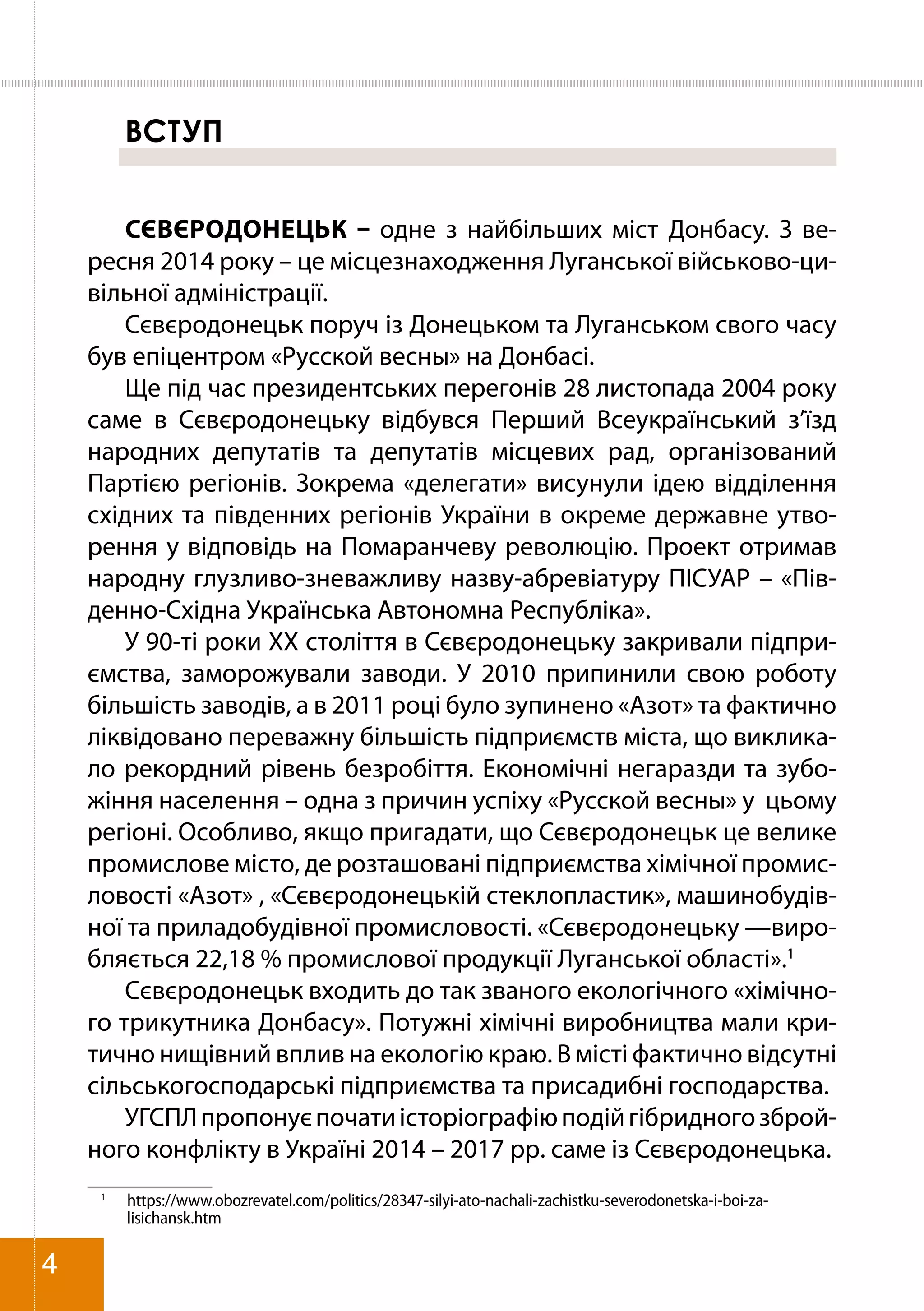 ВСТУП
СЄВЄРОДОНЕЦЬК – одне з найбільших міст Донбасу. З ве-
ресня 2014 року – це місцезнаходження Луганської військово-ци-
вільної адміністрації.
Сєвєродонецьк поруч із Донецьком та Луганськом свого часу
був епіцентром «Русской весны» на Донбасі.
Ще під час президентських перегонів 28 листопада 2004 року
саме в Сєвєродонецьку відбувся Перший Всеукраїнський з’їзд
народних депутатів та депутатів місцевих рад, організований
Партією регіонів. Зокрема «делегати» висунули ідею відділення
східних та південних регіонів України в окреме державне утво-
рення у відповідь на Помаранчеву революцію. Проект отримав
народну глузливо-зневажливу назву-абревіатуру ПІСУАР – «Пів-
денно-Східна Українська Автономна Республіка».
У 90-ті роки ХХ століття в Сєвєродонецьку закривали підпри-
ємства, заморожували заводи. У 2010 припинили свою роботу
більшість заводів, а в 2011 році було зупинено «Азот» та фактично
ліквідовано переважну більшість підприємств міста, що виклика-
ло рекордний рівень безробіття. Економічні негаразди та зубо-
жіння населення – одна з причин успіху «Русской весны» у цьому
регіоні. Особливо, якщо пригадати, що Сєвєродонецьк це велике
промислове місто, де розташовані підприємства хімічної промис-
ловості «Азот» , «Сєвєродонецькій стеклопластик», машинобудів-
ної та приладобудівної промисловості. «Сєвєродонецьку —виро-
бляється 22,18 % промислової продукції Луганської області».1
Сєвєродонецьк входить до так званого екологічного «хімічно-
го трикутника Донбасу». Потужні хімічні виробництва мали кри-
тично нищівний вплив на екологію краю. В місті фактично відсутні
сільськогосподарські підприємства та присадибні господарства.
УГСПЛпропонуєпочатиісторіографіюподійгібридногозброй-
ного конфлікту в Україні 2014 – 2017 рр. саме із Сєвєродонецька.
1	
https://www.obozrevatel.com/politics/28347-silyi-ato-nachali-zachistku-severodonetska-i-boi-za-
lisichansk.htm
4
 