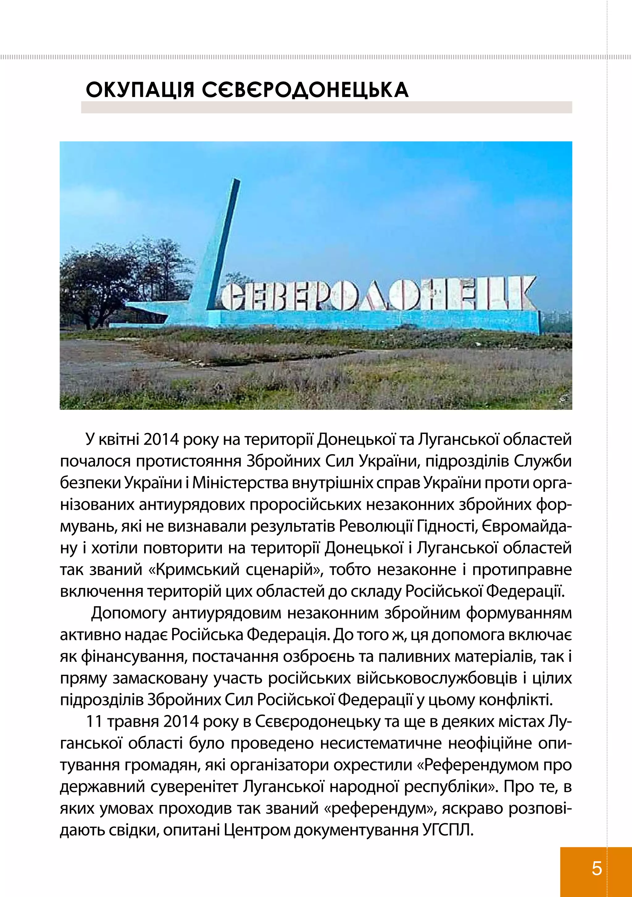 ОКУПАЦІЯ СЄВЄРОДОНЕЦЬКА
У квітні 2014 року на території Донецької та Луганської областей
почалося протистояння Збройних Сил України, підрозділів Служби
безпекиУкраїниіМіністерствавнутрішніхсправУкраїнипротиорга-
нізованих антиурядових проросійських незаконних збройних фор-
мувань, які не визнавали результатів Революції Гідності, Євромайда-
ну і хотіли повторити на території Донецької і Луганської областей
так званий «Кримський сценарій», тобто незаконне і протиправне
включення територій цих областей до складу Російської Федерації.
Допомогу антиурядовим незаконним збройним формуванням
активно надає Російська Федерація. До того ж, ця допомога включає
як фінансування, постачання озброєнь та паливних матеріалів, так і
пряму замасковану участь російських військовослужбовців і цілих
підрозділів Збройних Сил Російської Федерації у цьому конфлікті.
11 травня 2014 року в Сєвєродонецьку та ще в деяких містах Лу-
ганської області було проведено несистематичне неофіційне опи-
тування громадян, які організатори охрестили «Референдумом про
державний суверенітет Луганської народної республіки». Про те, в
яких умовах проходив так званий «референдум», яскраво розпові-
дають свідки, опитані Центром документування УГСПЛ.
5
 