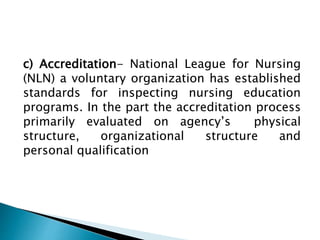 c) Accreditation- National League for Nursing
(NLN) a voluntary organization has established
standards for inspecting nursing education
programs. In the part the accreditation process
primarily evaluated on agency’s physical
structure, organizational structure and
personal qualification
 