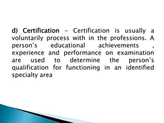 d) Certification - Certification is usually a
voluntarily process with in the professions. A
person’s educational achievements ,
experience and performance on examination
are used to determine the person’s
qualification for functioning in an identified
specialty area
 