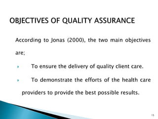 According to Jonas (2000), the two main objectives
are;
 To ensure the delivery of quality client care.
 To demonstrate the efforts of the health care
providers to provide the best possible results.
15
 