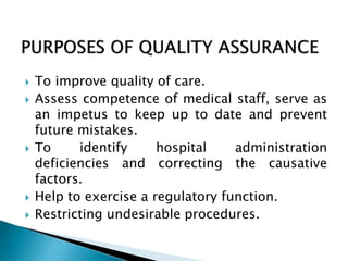  To improve quality of care.
 Assess competence of medical staff, serve as
an impetus to keep up to date and prevent
future mistakes.
 To identify hospital administration
deficiencies and correcting the causative
factors.
 Help to exercise a regulatory function.
 Restricting undesirable procedures.
 