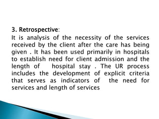 3. Retrospective:
It is analysis of the necessity of the services
received by the client after the care has being
given . It has been used primarily in hospitals
to establish need for client admission and the
length of hospital stay . The UR process
includes the development of explicit criteria
that serves as indicators of the need for
services and length of services
 