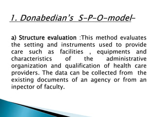 a) Structure evaluation :This method evaluates
the setting and instruments used to provide
care such as facilities , equipments and
characteristics of the administrative
organization and qualification of health care
providers. The data can be collected from the
existing documents of an agency or from an
inpector of faculty.
 
