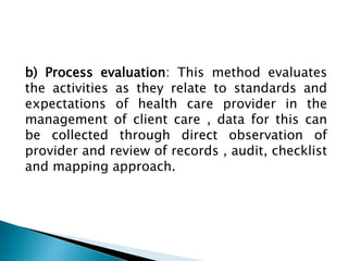 b) Process evaluation: This method evaluates
the activities as they relate to standards and
expectations of health care provider in the
management of client care , data for this can
be collected through direct observation of
provider and review of records , audit, checklist
and mapping approach.
 
