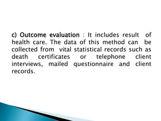 c) Outcome evaluation : It includes result of
health care. The data of this method can be
collected from vital statistical records such as
death certificates or telephone client
interviews, mailed questionnaire and client
records.
 