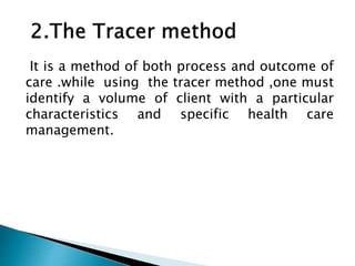 It is a method of both process and outcome of
care .while using the tracer method ,one must
identify a volume of client with a particular
characteristics and specific health care
management.
 