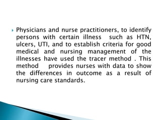  Physicians and nurse practitioners, to identify
persons with certain illness such as HTN,
ulcers, UTI, and to establish criteria for good
medical and nursing management of the
illnesses have used the tracer method . This
method provides nurses with data to show
the differences in outcome as a result of
nursing care standards.
 