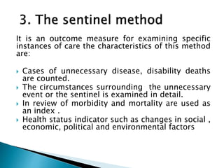 It is an outcome measure for examining specific
instances of care the characteristics of this method
are:
 Cases of unnecessary disease, disability deaths
are counted.
 The circumstances surrounding the unnecessary
event or the sentinel is examined in detail.
 In review of morbidity and mortality are used as
an index .
 Health status indicator such as changes in social ,
economic, political and environmental factors
 
