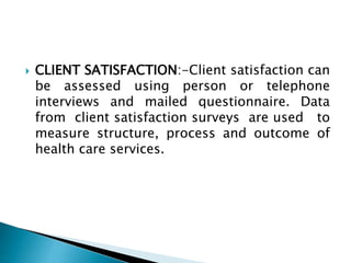  CLIENT SATISFACTION:-Client satisfaction can
be assessed using person or telephone
interviews and mailed questionnaire. Data
from client satisfaction surveys are used to
measure structure, process and outcome of
health care services.
 