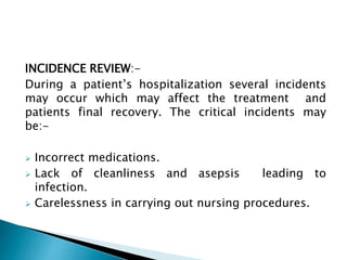 INCIDENCE REVIEW:-
During a patient’s hospitalization several incidents
may occur which may affect the treatment and
patients final recovery. The critical incidents may
be:-
 Incorrect medications.
 Lack of cleanliness and asepsis leading to
infection.
 Carelessness in carrying out nursing procedures.
 