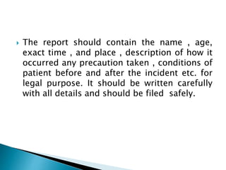  The report should contain the name , age,
exact time , and place , description of how it
occurred any precaution taken , conditions of
patient before and after the incident etc. for
legal purpose. It should be written carefully
with all details and should be filed safely.
 