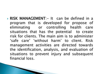  RISK MANAGEMENT:- It can be defined in a
program that is developed for propose of
eliminating or controlling health care
situations that has the potential to create
risk for clients. The main aim is to administer
‘safe care’ ‘without harm’ to client. Risk
management activities are directed towards
the identification, analysis, and evaluation of
situations to prevent injury and subsequent
financial loss.
 