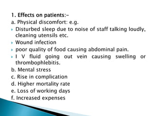 1. Effects on patients:-
a. Physical discomfort: e.g.
 Disturbed sleep due to noise of staff talking loudly,
cleaning utensils etc.
 Wound infection
 poor quality of food causing abdominal pain.
 I V fluid going out vein causing swelling or
thrombophlebitis.
b. Mental stress
c. Rise in complication
d. Higher mortality rate
e. Loss of working days
f. Increased expenses
 