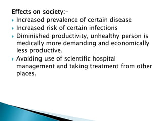 Effects on society:-
 Increased prevalence of certain disease
 Increased risk of certain infections
 Diminished productivity, unhealthy person is
medically more demanding and economically
less productive.
 Avoiding use of scientific hospital
management and taking treatment from other
places.
 