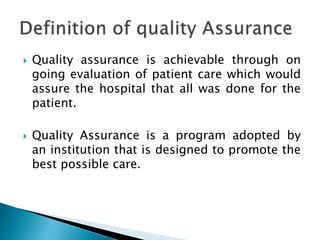  Quality assurance is achievable through on
going evaluation of patient care which would
assure the hospital that all was done for the
patient.
 Quality Assurance is a program adopted by
an institution that is designed to promote the
best possible care.
 