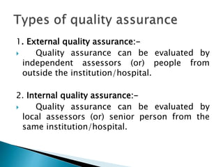 1. External quality assurance:-
 Quality assurance can be evaluated by
independent assessors (or) people from
outside the institution/hospital.
2. Internal quality assurance:-
 Quality assurance can be evaluated by
local assessors (or) senior person from the
same institution/hospital.
 