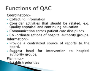 Coordination:-
 Collecting information
 Consider activities that should be related, e.g.
Quality appraisal and continuing education
 Communication across patient care disciplines
 Co –ordinate actions of hospital authority groups.
Information:-
 Provide a centralized source of reports to the
board.
 Suggest head for intervention to hospital
authority groups.
Planning:-
 Establish priorities
 