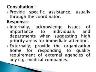 Consultation:-
 Provide specific assistance, usually
through the coordinator.
Response:-
 Internally, acknowledge issues of
importance to individuals and
departments when suggesting high
priority areas for immediate attention.
 Externally, provide the organization
home for responding to quality
requirement of external agencies of
any e.g. medical companies.
 