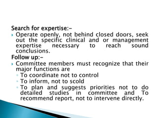 Search for expertise:-
 Operate openly, not behind closed doors, seek
out the specific clinical and or management
expertise necessary to reach sound
conclusions.
Follow up:-
 Committee members must recognize that their
major functions are
◦ To coordinate not to control
◦ To inform, not to scold
◦ To plan and suggests priorities not to do
detailed studies in committee and To
recommend report, not to intervene directly.
 