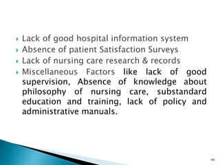  Lack of good hospital information system
 Absence of patient Satisfaction Surveys
 Lack of nursing care research & records
 Miscellaneous Factors like lack of good
supervision, Absence of knowledge about
philosophy of nursing care, substandard
education and training, lack of policy and
administrative manuals.
49
 