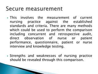  This involves the measurement of current
nursing practice against the established
standards and criteria. There are many methods
which could be used to perform the comparison
including concurrent and retrospective audit,
direct observation of nurse or patient
performance, questionnaire, patient or nurse
interview and knowledge testing.
 Strengths and weaknesses of nursing practice
should be revealed through this comparison.
 
