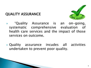 QUALITY ASSURANCE
 “Quality Assurance is an on-going,
systematic comprehensive evaluation of
health care services and the impact of those
services on outcome.
 Quality assurance incudes all activities
undertaken to prevent poor quality.
6
 