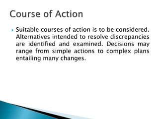  Suitable courses of action is to be considered.
Alternatives intended to resolve discrepancies
are identified and examined. Decisions may
range from simple actions to complex plans
entailing many changes.
 