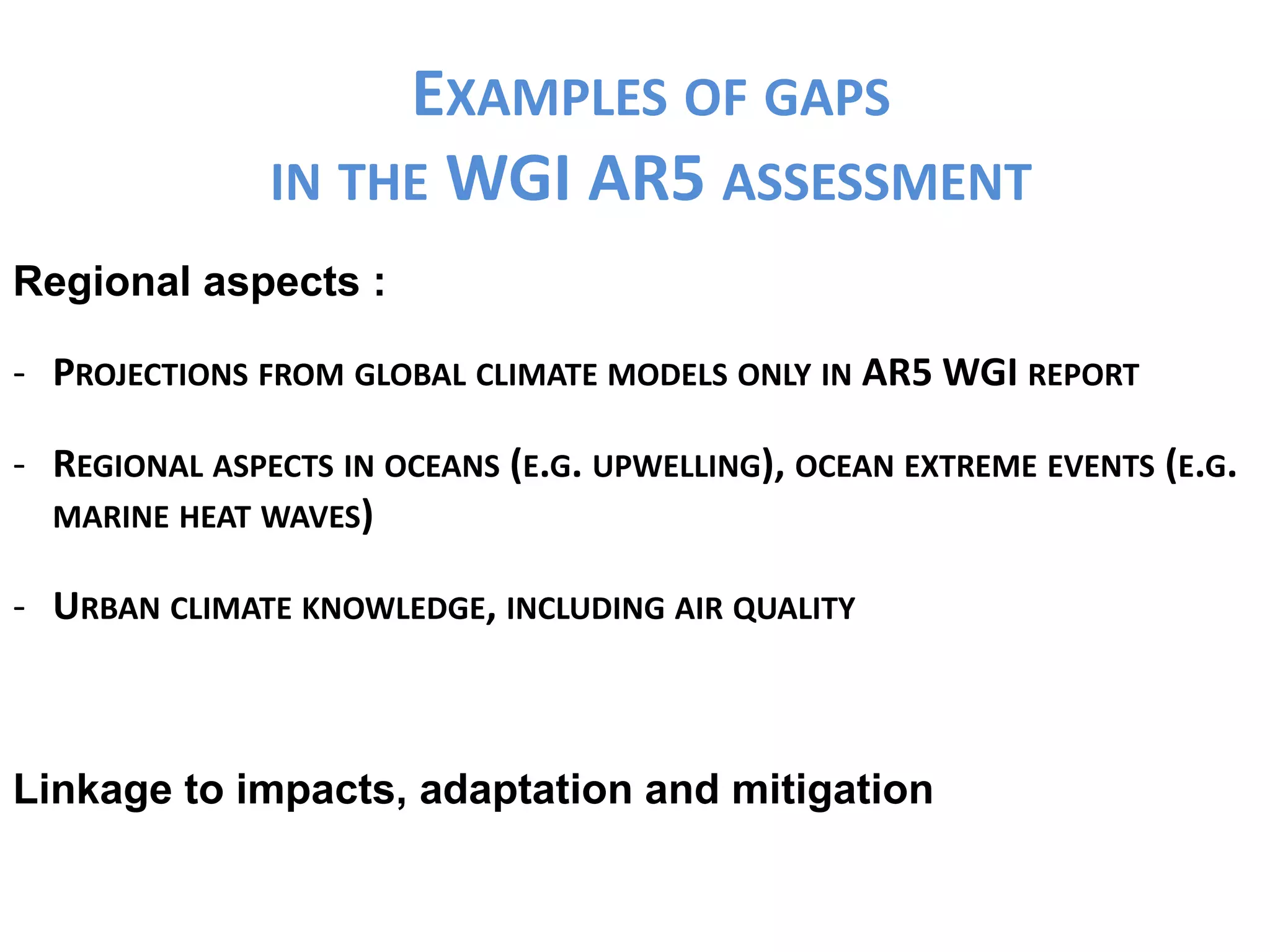 EXAMPLES OF GAPS
IN THE WGI AR5 ASSESSMENT
Regional aspects :
- PROJECTIONS FROM GLOBAL CLIMATE MODELS ONLY IN AR5 WGI REPORT
- REGIONAL ASPECTS IN OCEANS (E.G. UPWELLING), OCEAN EXTREME EVENTS (E.G.
MARINE HEAT WAVES)
- URBAN CLIMATE KNOWLEDGE, INCLUDING AIR QUALITY
Linkage to impacts, adaptation and mitigation
 