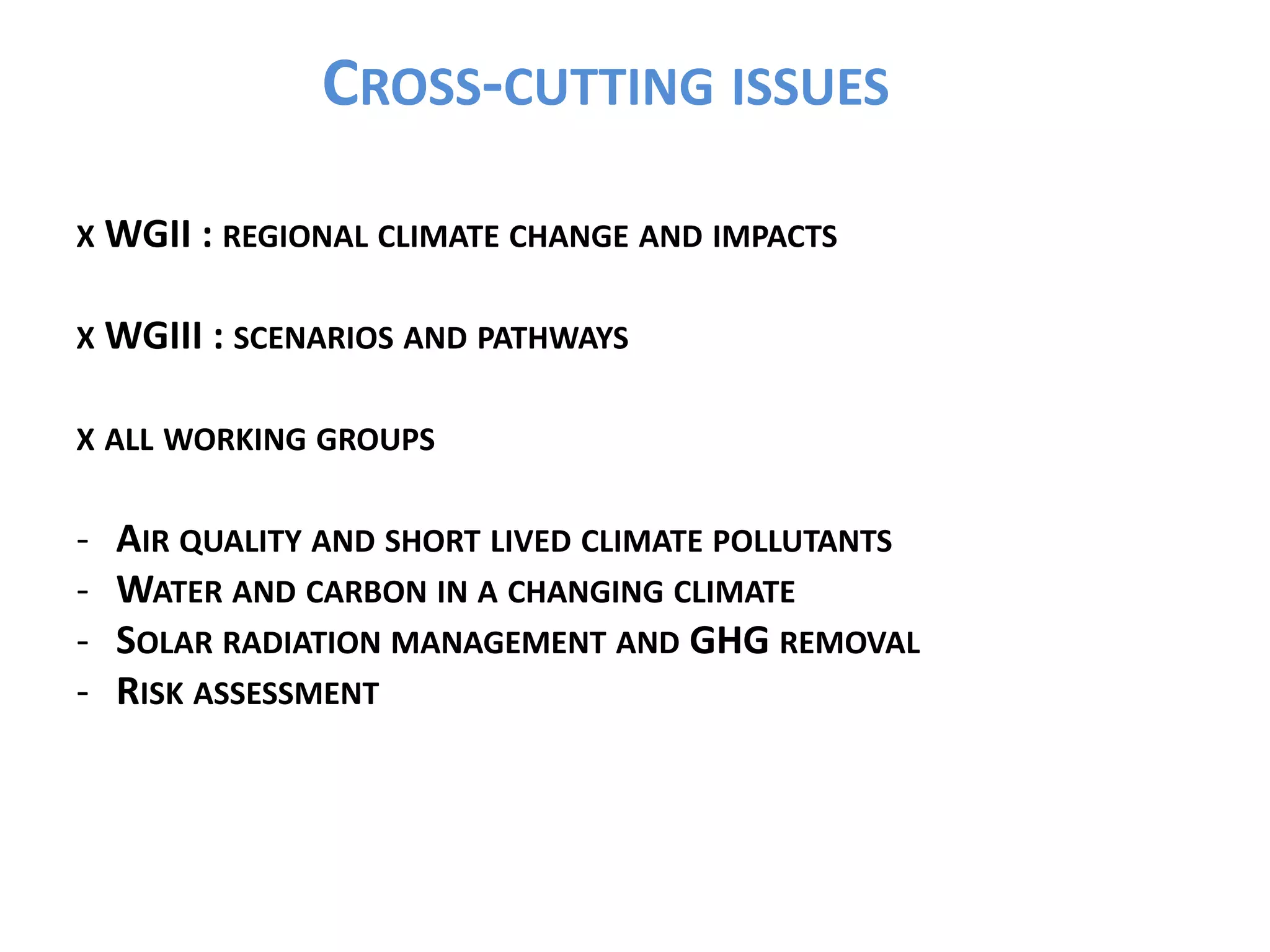 CROSS-CUTTING ISSUES
X WGII : REGIONAL CLIMATE CHANGE AND IMPACTS
X WGIII : SCENARIOS AND PATHWAYS
X ALL WORKING GROUPS
- AIR QUALITY AND SHORT LIVED CLIMATE POLLUTANTS
- WATER AND CARBON IN A CHANGING CLIMATE
- SOLAR RADIATION MANAGEMENT AND GHG REMOVAL
- RISK ASSESSMENT
 