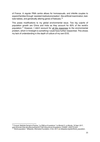 23
of France. A regular PMA centre allows for homosexuals, and infertile couples to
expand families through ‘assisted medical procreation’, like artificial insemination, test-
tube babies, and genetically altering genes of foetuses.16
This poses modifications to my global environmental issue. Two big culprits of
population growth are China and India as they account for 60% of the world’s
population.17
However, I didn’t account for all the responses to the environmental
problem, which in hindsight is something I could have further researched. This shows
my lack of understanding in the depth of culture of my own EVS.
16
Croquet, Mathilde Damgé et Pauline. “La PMA en 8 questions.” Le Monde.Fr, Le Monde, 18 Sept. 2017,
www.lemonde.fr/les-decodeurs/article/2017/09/14/la-pma-en-8-questions_5185567_4355770.html.
17
“World population.” Wikipedia, Wikimedia Foundation, 4 Oct. 2017, en.wikipedia.org/wiki/World_population.
 