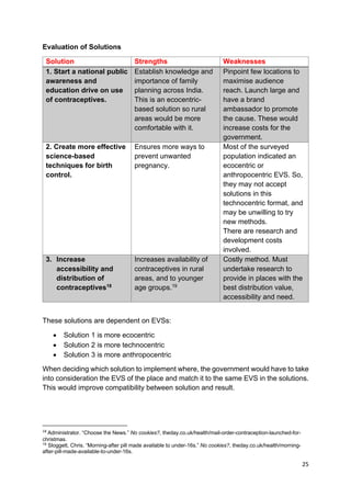 25
Evaluation of Solutions
Solution Strengths Weaknesses
1. Start a national public
awareness and
education drive on use
of contraceptives.
Establish knowledge and
importance of family
planning across India.
This is an ecocentric-
based solution so rural
areas would be more
comfortable with it.
Pinpoint few locations to
maximise audience
reach. Launch large and
have a brand
ambassador to promote
the cause. These would
increase costs for the
government.
2. Create more effective
science-based
techniques for birth
control.
Ensures more ways to
prevent unwanted
pregnancy.
Most of the surveyed
population indicated an
ecocentric or
anthropocentric EVS. So,
they may not accept
solutions in this
technocentric format, and
may be unwilling to try
new methods.
There are research and
development costs
involved.
3. Increase
accessibility and
distribution of
contraceptives18
Increases availability of
contraceptives in rural
areas, and to younger
age groups.19
Costly method. Must
undertake research to
provide in places with the
best distribution value,
accessibility and need.
These solutions are dependent on EVSs:
• Solution 1 is more ecocentric
• Solution 2 is more technocentric
• Solution 3 is more anthropocentric
When deciding which solution to implement where, the government would have to take
into consideration the EVS of the place and match it to the same EVS in the solutions.
This would improve compatibility between solution and result.
18
Administrator. “Choose the News.” No cookies?, theday.co.uk/health/mail-order-contraception-launched-for-
christmas.
19
Sloggett, Chris. “Morning-after pill made available to under-16s.” No cookies?, theday.co.uk/health/morning-
after-pill-made-available-to-under-16s.
 