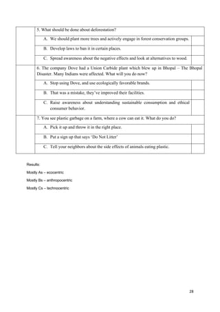 28
5. What should be done about deforestation?
A. We should plant more trees and actively engage in forest conservation groups.
B. Develop laws to ban it in certain places.
C. Spread awareness about the negative effects and look at alternatives to wood.
6. The company Dove had a Union Carbide plant which blew up in Bhopal – The Bhopal
Disaster. Many Indians were affected. What will you do now?
A. Stop using Dove, and use ecologically favorable brands.
B. That was a mistake, they’ve improved their facilities.
C. Raise awareness about understanding sustainable consumption and ethical
consumer behavior.
7. You see plastic garbage on a farm, where a cow can eat it. What do you do?
A. Pick it up and throw it in the right place.
B. Put a sign up that says ‘Do Not Litter’
C. Tell your neighbors about the side effects of animals eating plastic.
Results:
Mostly As – ecocentric
Mostly Bs – anthropocentric
Mostly Cs – technocentric
 