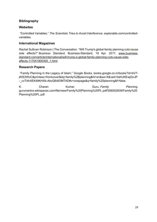 29
Bibliography
Websites
“Controlled Variables.” The Scientists Tries to Avoid Interference, explorable.com/controlled-
variables.
International Magazines
Rachel Sullivan Robinson | The Conversation. “Will Trump's global family planning cuts cause
side effects?” Business Standard, Business-Standard, 18 Apr. 2017, www.business-
standard.com/article/international/will-trump-s-global-family-planning-cuts-cause-side-
effects-117041800305_1.html.
Research Papers
“Family Planning in the Legacy of Islam.” Google Books, books.google.co.in/books?id=bV7-
jKIS3WoC&printsec=frontcover&dq=family%2Bplanning&hl=en&sa=X&ved=0ahUKEwjGnJP
-_cvTAhXEK48KHXb-AbcQ6AEIMTAD#v=onepage&q=family%20planning&f=false.
K. Charan Kumar, Guru. Family Planning.
gurumantra.wikispaces.com/file/view/Family%20Planning%20PL.pdf/556052839/Family%20
Planning%20PL.pdf.
 