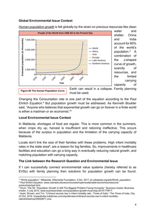 4
Global Environmental Issue Context
Human population growth is felt globally by the strain on precious resources like clean
water and
shelter. China
and India
account for 60%
of the world’s
population.3
A
combination of
the J-shaped
curve of growth,
scarcity of
resources, and
the limited
carrying
capacity of
Earth can result in a collapse. Family planning
must be used.
Changing the Consumption rate is one part of the equation according to the Paul
Ehrlich Equation.4
But population growth must be addressed. As Kenneth Boulder
said, “Anyone who believes that exponential growth can go on forever in a finite world
is either a madman or an economist.”5
Local Environmental Issue Context
In Maldevta, shortages of food are regular. This is more common in the summers,
when crops dry up, harvest is insufficient and rationing ineffective. This occurs
because of the surplus in population and the limitation of the carrying capacity of
Maldevta.
Locals don’t link the size of their families with these problems. High infant mortality
rates in the state area6
, are a reason for big families. So, improvements in healthcare
facilities and education can go a long way in eventually reducing natural growth, and
matching population with carrying capacity.
The Link between the Research Question and Environmental Issue
If I can successfully connect environmental value systems (hereby referred to as
EVSs) with family planning then solutions for population growth can be found.
3
“World population.” Wikipedia, Wikimedia Foundation, 4 Oct. 2017, en.wikipedia.org/wiki/World_population.
4
Paul Ehrlich Equation, www.colorado.edu/econ/courses/roper/sustainable-economics/resource-
productivity/ipat.html.
5
Drum, The Oil. “Population Growth Is Still The Biggest Problem Facing Humanity.” Business Insider, Business
Insider, 4 July 2010, www.businessinsider.com/population-growth-must-stop-2010-7?IR=T.
6 Azad, Shivani, and Tnn. “U’khand records rise in infant mortality rate - Times of India.” The Times of India, City,
23 Oct. 2016, timesofindia.indiatimes.com/city/dehradun/Ukhand-records-rise-in-infant-mortality-
rate/articleshow/55002671.cms.
Figure #2 The Human Population Curve
 