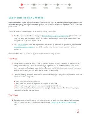  
Experience Design Checklist
 
It's time to design your experience! This checklist is a fun and easy way to help you brainstorm
ideas for designing an experience that guests will love and that will help them fall in love with
your cause.
Set aside 30-45 minutes to get the wheels spinning. Let’s begin!
❏ Read our quality standards blog post​ ​Three Pillars of a Quality Experience​ ​(8 min). This will
help you pass our standards with flying colors and design a meaningful experience that
really connects guests to your cause.
❏ Visit​ ​Airbnb.com​ ​to see what experiences are currently available to guests in your city and
airbnb.com/social-impact​ ​to see all the social impact experiences currently on the
platform.
Now, let’s dive into the six building blocks of a successful experience:
The Who
❏ Think about a potential host for your experience. Who conveys the heart of your mission?
This person should be available on an ongoing basis and should be someone you trust
communicating about your organization. Consider staff, volunteers, community members
and beneficiaries – you can also hire an expert in your field.
❏ Consider adding a second host (a co-host) if that helps you tell your story better or offer the
experience more frequently.
✔ ​Your host champions the cause
✔ ​Your host has a level of expertise or respect in the field
✔ ​Your host is a people person and loves engaging with others
✔ ​Your host is available to host on an on-going basis (i.e. 1x/week for 3 months), or you
have co-hosts who can tag-team
The What
❏ Experiences are inspiring and educational, and frequently connect guests to the people
behind the cause. Read this article to learn more:​ ​Designing a Stand-out Experience​ ​(5
min).
 