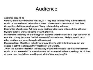 Audience
Audience age;-30-40
Gender;- More based towards females, as if they have children living at home then it
would be more relevant to females as there children tend to be center of their lives.
Occupation;- Full time employment. Young children living at home.
Description of audience;- Full time single mothers with young children living at home,
trying to balance work and home life with children.
Mainstream audience;- This is the type of audience that there will be a large variety of all
over the country.(once one family have seen it/mother is most likely to send it on to
other mothers and so on the cycle will continue).
Physographics;- Most likely to be living a busy lifestyle with little time to go out and
engage in activities although they most likely will want to.
. With this audience I feel that the best way of which they would see the advertisement
would be via. a recorded T.V advertisement, as I assume with them spending a lot of time
at home then the children would spend a lot of time watching T.V.
 