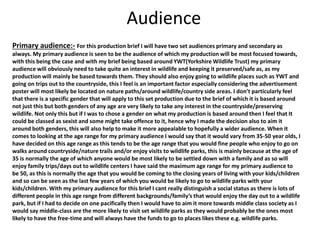 Audience
Primary audience:- For this production brief I will have two set audiences primary and secondary as
always. My primary audience is seen to be the audience of which my production will be most focused towards,
with this being the case and with my brief being based around YWT(Yorkshire Wildlife Trust) my primary
audience will obviously need to take quite an interest in wildlife and keeping it preserved/safe as, as my
production will mainly be based towards them. They should also enjoy going to wildlife places such as YWT and
going on trips out to the countryside, this I feel is an important factor especially considering the advertisement
poster will most likely be located on nature paths/around wildlife/country side areas. I don’t particularly feel
that there is a specific gender that will apply to this set production due to the brief of which it is based around
not just this but both genders of any age are very likely to take any interest in the countryside/preserving
wildlife. Not only this but if I was to chose a gender on what my production is based around then I feel that It
could be classed as sexist and some might take offence to it, hence why I made the decision also to aim it
around both genders, this will also help to make it more appealable to hopefully a wider audience. When it
comes to looking at the age range for my primary audience I would say that it would vary from 35-50 year olds, I
have decided on this age range as this tends to be the age range that you would fine people who enjoy to go on
walks around countryside/nature trails and/or enjoy visits to wildlife parks, this is mainly because at the age of
35 is normally the age of which anyone would be most likely to be settled down with a family and as so will
enjoy family trips/days out to wildlife centers I have said the maximum age range for my primary audience to
be 50, as this is normally the age that you would be coming to the closing years of living with your kids/children
and so can be seen as the last few years of which you would be likely to go to wildlife parks with your
kids/children. With my primary audience for this brief I cant really distinguish a social status as there is lots of
different people in this age range from different backgrounds/family’s that would enjoy the day out to a wildlife
park, but if I had to decide on one pacifically then I would have to aim it more towards middle class society as I
would say middle-class are the more likely to visit set wildlife parks as they would probably be the ones most
likely to have the free-time and will always have the funds to go to places likes these e.g. wildlife parks.
 